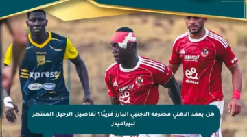 هل يفقد الأهلي محترفه الأجنبي البارز قريبًا؟ تفاصيل الرحيل المنتظر لبيراميدز
